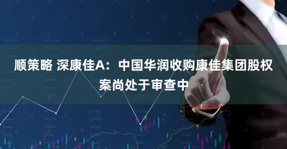 顺策略 深康佳A：中国华润收购康佳集团股权案尚处于审查中