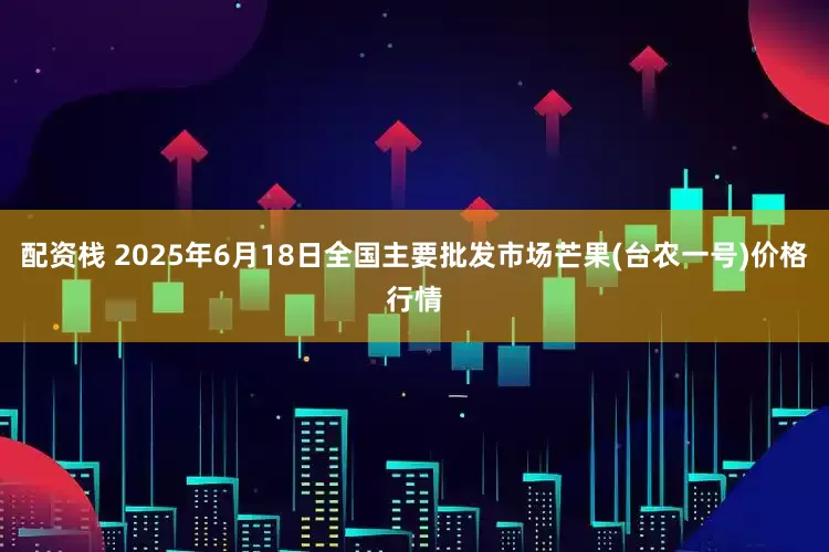 配资栈 2025年6月18日全国主要批发市场芒果(台农一号)价格行情