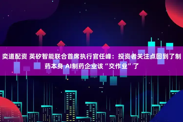 奕道配资 英矽智能联合首席执行官任峰：投资者关注点回到了制药本身 AI制药企业该“交作业”了