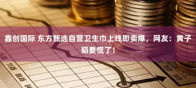 鑫创国际 东方甄选自营卫生巾上线即卖爆，网友：黄子韬要慌了！