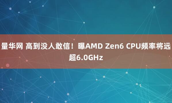 量华网 高到没人敢信！曝AMD Zen6 CPU频率将远超6.0GHz