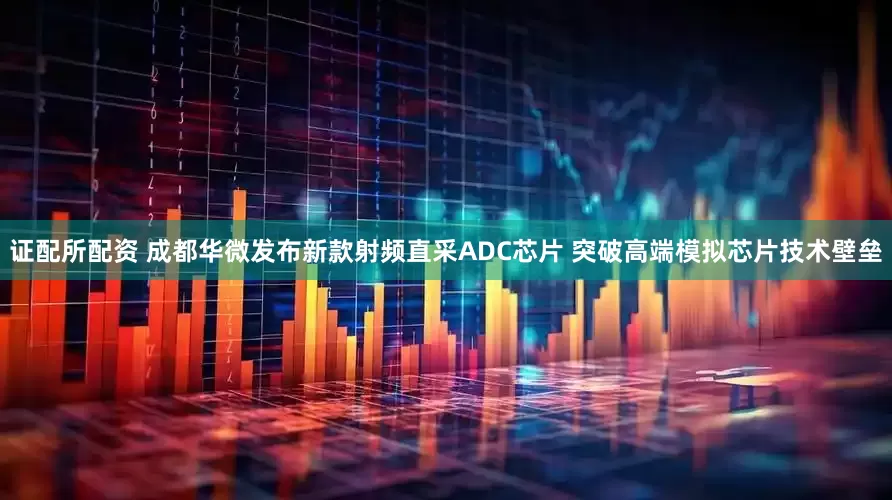 证配所配资 成都华微发布新款射频直采ADC芯片 突破高端模拟芯片技术壁垒