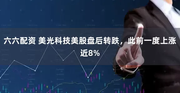 六六配资 美光科技美股盘后转跌，此前一度上涨近8%