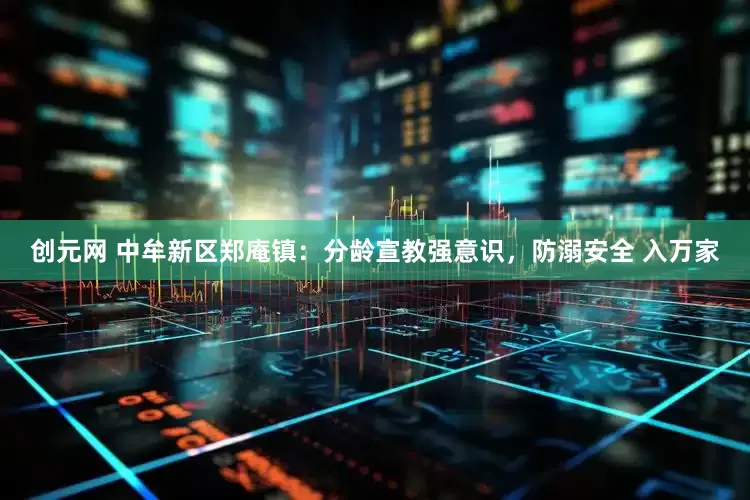 创元网 中牟新区郑庵镇：分龄宣教强意识，防溺安全 入万家