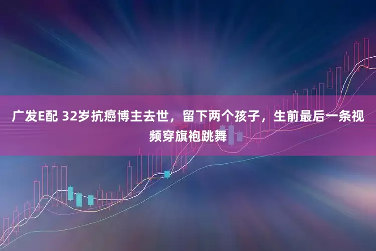 广发E配 32岁抗癌博主去世，留下两个孩子，生前最后一条视频穿旗袍跳舞