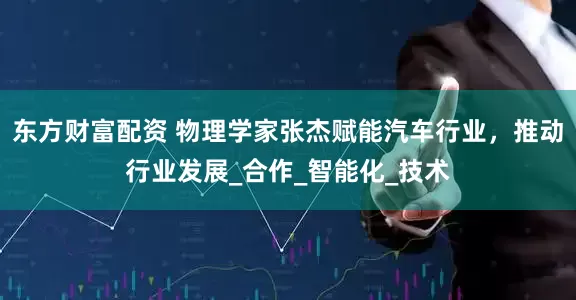 东方财富配资 物理学家张杰赋能汽车行业，推动行业发展_合作_智能化_技术