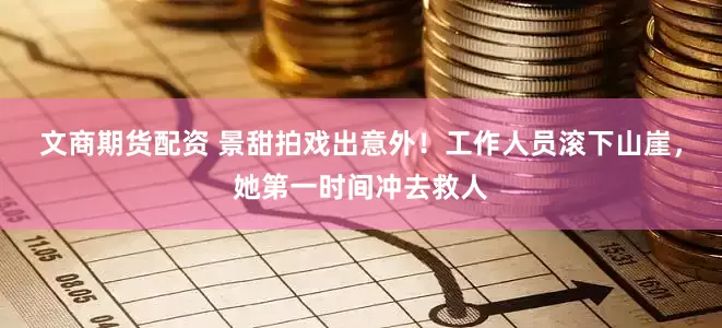 文商期货配资 景甜拍戏出意外！工作人员滚下山崖，她第一时间冲去救人