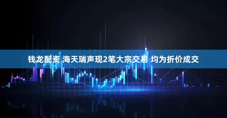 钱龙配资 海天瑞声现2笔大宗交易 均为折价成交
