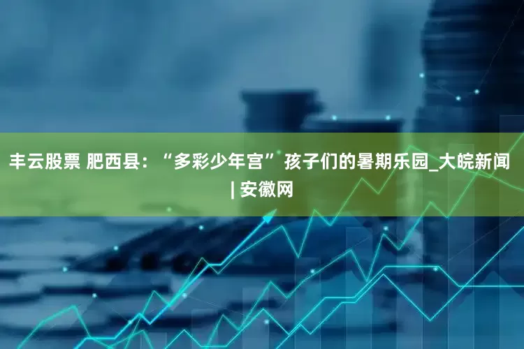 丰云股票 肥西县：“多彩少年宫” 孩子们的暑期乐园_大皖新闻 | 安徽网