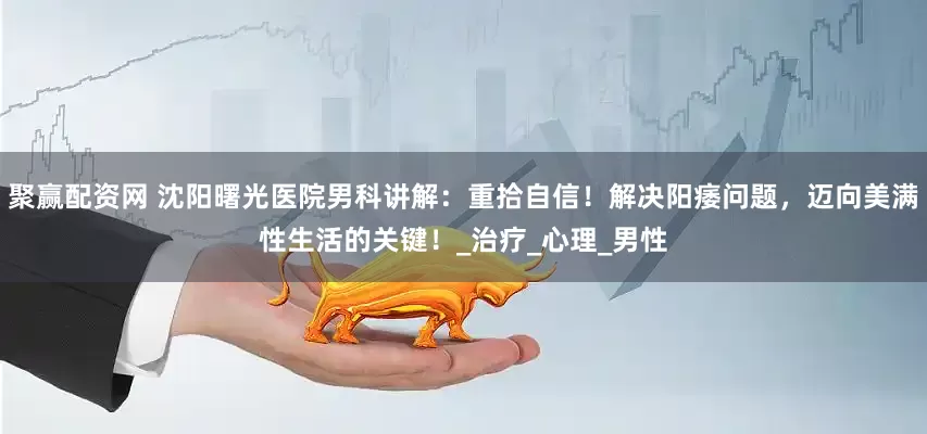 聚赢配资网 沈阳曙光医院男科讲解：重拾自信！解决阳痿问题，迈向美满性生活的关键！_治疗_心理_男性