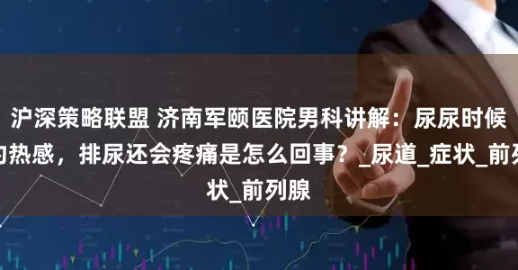 沪深策略联盟 济南军颐医院男科讲解：尿尿时候有灼热感，排尿还会疼痛是怎么回事？_尿道_症状_前列腺