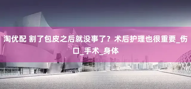 淘优配 割了包皮之后就没事了？术后护理也很重要_伤口_手术_身体