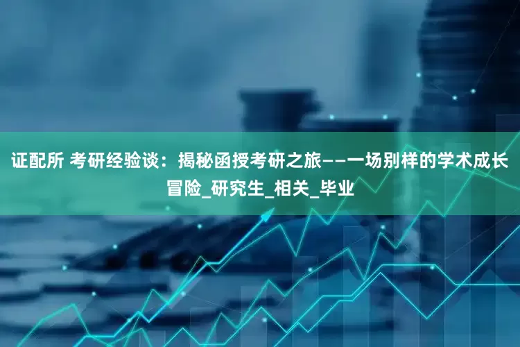 证配所 考研经验谈：揭秘函授考研之旅——一场别样的学术成长冒险_研究生_相关_毕业