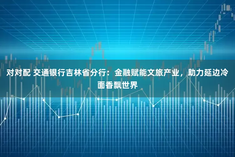 对对配 交通银行吉林省分行：金融赋能文旅产业，助力延边冷面香飘世界