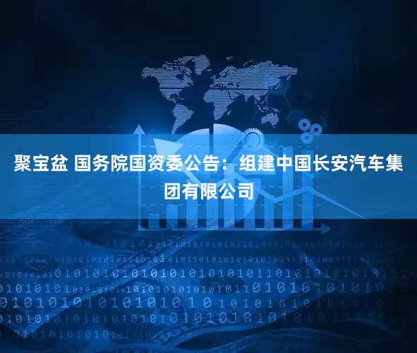 聚宝盆 国务院国资委公告：组建中国长安汽车集团有限公司