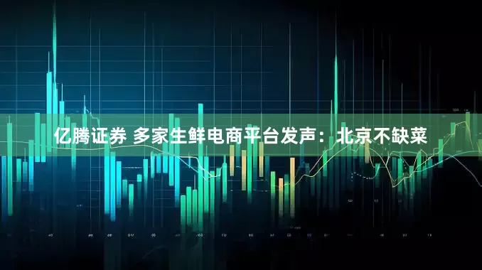 亿腾证券 多家生鲜电商平台发声：北京不缺菜