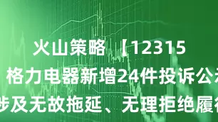 火山策略 【12315投诉公示】格力电器新增24件投诉公示，涉及无故拖延、无理拒绝履行三包义务问题等