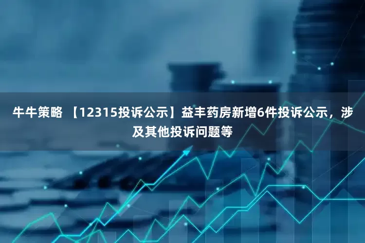 牛牛策略 【12315投诉公示】益丰药房新增6件投诉公示，涉及其他投诉问题等