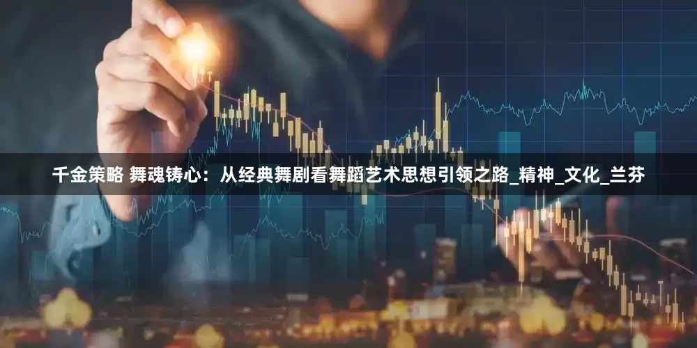 千金策略 舞魂铸心：从经典舞剧看舞蹈艺术思想引领之路_精神_文化_兰芬