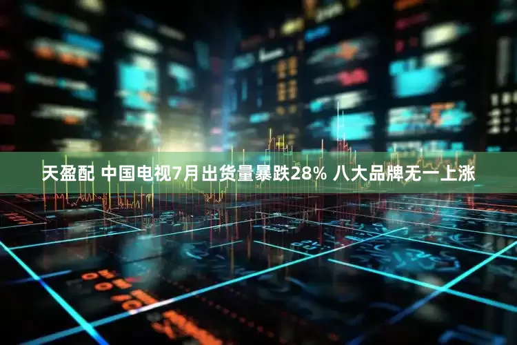 天盈配 中国电视7月出货量暴跌28% 八大品牌无一上涨